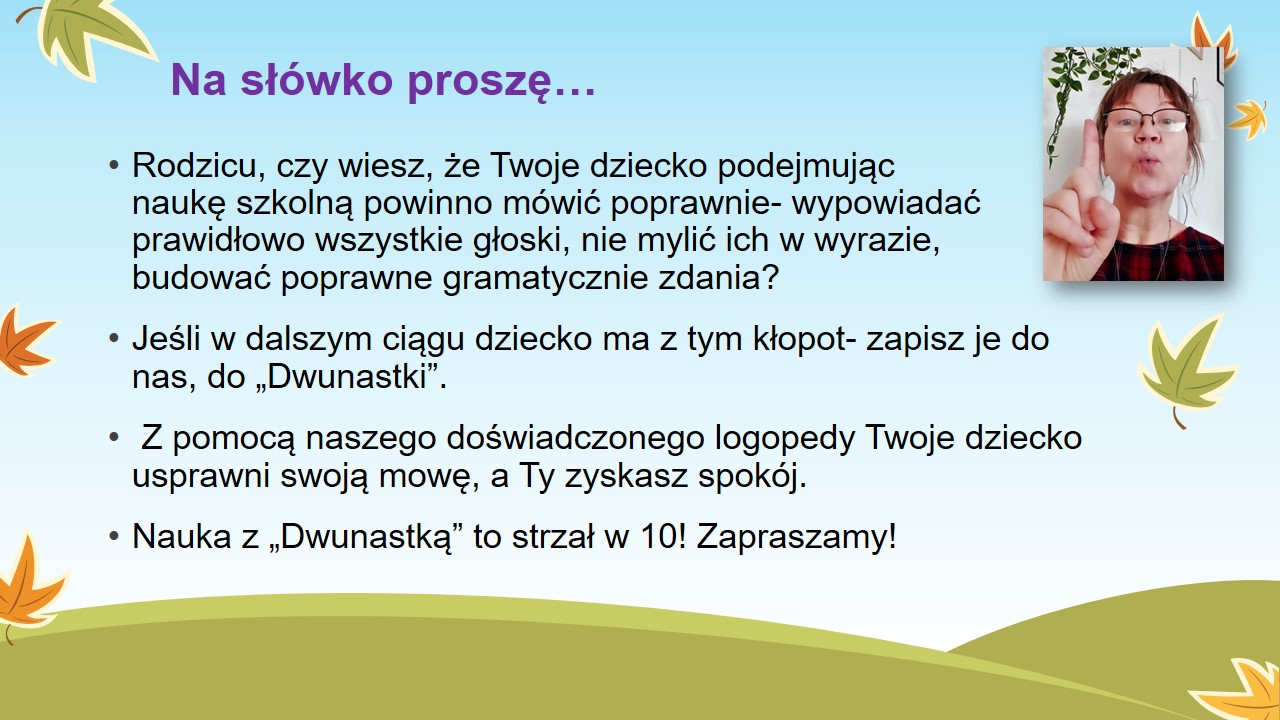 Na słówko proszę… Rodzicu, czy wiesz, że Twoje dziecko podejmując naukę szkolną powinno mówić poprawnie- wypowiadać prawidłowo wszystkie głoski, nie mylić ich, budować poprawne gramatycznie zdania? Jeśli w dalszym ciągu dziecko ma z tym kłopot- zapisz je do nas, do „Dwunastki”.