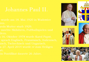 Johannes Paul II. Er wurde am 18. Mai 1920 in Wadowice geboren. Karols Mutter starb 1929. Er mochte Skifahren, Fuẞballspielen und Wandern. Am 16. Oktober 1978 wurde Karol Papst. Er sprach Englisch, Franzősisch, Italienisch, Spanisch, Tschechisch und Ungarisch. Am 27. April 2014 wurde er zum Heiligen erklȁrt. Sein Pontifikat dauerte 26 Jahre.