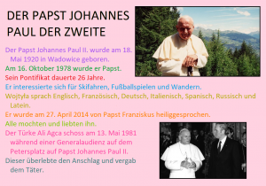 DER PAPST JOHANNES PAUL DER ZWEITE Der Papst Johannes Paul II.wurde am18. Mai 1920 in Wadowice geboren. Am 16. Oktober 1978 wurde er Papst. Sein Pontifikat dauerte 26 Jahre. Er interessierte sich für Skifahren, Fußballspielen und Wandern. Wojtyła sprach Englisch, Französisch, Deutsch, Italienisch, Spanisch, Russisch und Latein. Er wurde am 27. April 2014 von Papst Franziskus heiliggesprochen. Alle mochten und liebten ihn. Der Türke Ali Agca schoss am 13. Mai 1981 während einer Generalaudienz auf dem Petersplatz auf Papst Johannes Paul II. Dieser überlebte den Anschlag und vergab dem Täter.