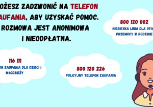 Możesz zadzwonić na telefon zaufania, aby uzyskać pomoc. Rozmowa jest anonimowa i nieodpłatna. 116 111 - telefon zaufania dla dzieci i młodzieży 800 120 226 - policyjny telefon zaufania 800 120 226 - policyjny telefon zaufania